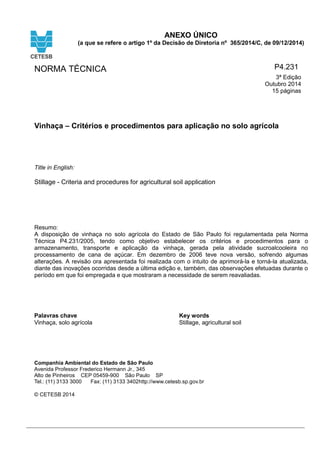 ANEXO ÚNICO
(a que se refere o artigo 1º da Decisão de Diretoria nº 365/2014/C, de 09/12/2014)
NORMA TÉCNICA P4.231
3ª Edição
Outubro 2014
15 páginas
Vinhaça – Critérios e procedimentos para aplicação no solo agrícola
Title in English:
Stillage - Criteria and procedures for agricultural soil application
Resumo:
A disposição de vinhaça no solo agrícola do Estado de São Paulo foi regulamentada pela Norma
Técnica P4.231/2005, tendo como objetivo estabelecer os critérios e procedimentos para o
armazenamento, transporte e aplicação da vinhaça, gerada pela atividade sucroalcooleira no
processamento de cana de açúcar. Em dezembro de 2006 teve nova versão, sofrendo algumas
alterações. A revisão ora apresentada foi realizada com o intuito de aprimorá-la e torná-la atualizada,
diante das inovações ocorridas desde a última edição e, também, das observações efetuadas durante o
período em que foi empregada e que mostraram a necessidade de serem reavaliadas.
.
Palavras chave
Vinhaça, solo agrícola
Key words
Stillage, agricultural soil
Companhia Ambiental do Estado de São Paulo
Avenida Professor Frederico Hermann Jr., 345
Alto de Pinheiros CEP 05459-900 São Paulo SP
Tel.: (11) 3133 3000 Fax: (11) 3133 3402http://www.cetesb.sp.gov.br
© CETESB 2014
 