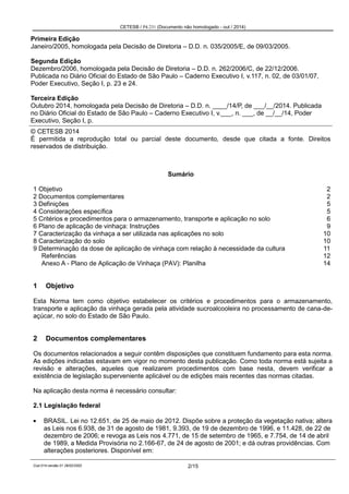 CETESB / P4.231 (Documento não homologado - out / 2014)
Cod.014-versão 01 28/02/2002 2/15
Primeira Edição
Janeiro/2005, homologada pela Decisão de Diretoria – D.D. n. 035/2005/E, de 09/03/2005.
Segunda Edição
Dezembro/2006, homologada pela Decisão de Diretoria – D.D. n. 262/2006/C, de 22/12/2006.
Publicada no Diário Oficial do Estado de São Paulo – Caderno Executivo I, v.117, n. 02, de 03/01/07,
Poder Executivo, Seção I, p. 23 e 24.
Terceira Edição
Outubro 2014, homologada pela Decisão de Diretoria – D.D. n. ____/14/P, de ___/__/2014. Publicada
no Diário Oficial do Estado de São Paulo – Caderno Executivo I, v.___, n. ___, de __/__/14, Poder
Executivo, Seção I, p.
© CETESB 2014
É permitida a reprodução total ou parcial deste documento, desde que citada a fonte. Direitos
reservados de distribuição.
Sumário
1 Objetivo 2
2 Documentos complementares 2
3 Definições 5
4 Considerações específica 5
5 Critérios e procedimentos para o armazenamento, transporte e aplicação no solo 6
6 Plano de aplicação de vinhaça: Instruções 9
7 Caracterização da vinhaça a ser utilizada nas aplicações no solo 10
8 Caracterização do solo 10
9 Determinação da dose de aplicação de vinhaça com relação à necessidade da cultura 11
Referências 12
Anexo A - Plano de Aplicação de Vinhaça (PAV): Planilha 14
1 Objetivo
Esta Norma tem como objetivo estabelecer os critérios e procedimentos para o armazenamento,
transporte e aplicação da vinhaça gerada pela atividade sucroalcooleira no processamento de cana-de-
açúcar, no solo do Estado de São Paulo.
2 Documentos complementares
Os documentos relacionados a seguir contêm disposições que constituem fundamento para esta norma.
As edições indicadas estavam em vigor no momento desta publicação. Como toda norma está sujeita a
revisão e alterações, aqueles que realizarem procedimentos com base nesta, devem verificar a
existência de legislação superveniente aplicável ou de edições mais recentes das normas citadas.
Na aplicação desta norma é necessário consultar:
2.1 Legislação federal
BRASIL. Lei no 12.651, de 25 de maio de 2012. Dispõe sobre a proteção da vegetação nativa; altera
as Leis nos 6.938, de 31 de agosto de 1981, 9.393, de 19 de dezembro de 1996, e 11.428, de 22 de
dezembro de 2006; e revoga as Leis nos 4.771, de 15 de setembro de 1965, e 7.754, de 14 de abril
de 1989, a Medida Provisória no 2.166-67, de 24 de agosto de 2001; e dá outras providências. Com
alterações posteriores. Disponível em:
 