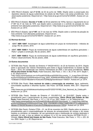 CETESB / P4.231 (Documento não homologado - out / 2014)
Cod.014-versão 01 28/02/2002 4/15
SÃO PAULO (Estado). Lei nº 6.134, de 02 de junho de 1988b. Dispõe sobre a preservação dos
depósitos naturais de águas subterrâneas do estado de São Paulo e dá outras providências. Com
observações posteriores. Disponível em: <http://www.al.sp.gov.br/norma?id=25548>. Acesso em: jul.
2014.
SÃO PAULO (Estado). Decreto nº 8.468, de 08 de setembro de 1976a. Aprova o regulamento da Lei
nº 997 de 31 de maio de 1976, que dispõe sobre a prevenção e o controle da poluição do meio
ambiente Com alterações posteriores. Disponível em: <http://www.al.sp.gov.br/norma?id=62153>.
Acesso em: jul. 2014.
SÃO PAULO (Estado). Lei nº 997, de 31 de maio de 1976b. Dispõe sobre o controle da poluição do
meio ambiente. Com alterações posteriores. Disponível em:
<http://www.al.sp.gov.br/norma?id=46075>. Acesso em: jul. 2014.
2.3 Normas técnicas
ABNT. NBR 15847: Amostragem de água subterrânea em poços de monitoramento - métodos de
purga. Rio de Janeiro, 2010.
ABNT. NBR 15495-1: Poços de monitoramento de águas subterrâneas em aquíferos granulares –
Parte 1: projeto e construção. Rio de Janeiro, 2007.
ABNT. NBR 15495-2: Poços de monitoramento de águas subterrâneas em aquíferos granulares –
Parte 2: desenvolvimento. Rio de Janeiro, 2008.
2.4 Outros documentos
CETESB (São Paulo). Decisão de Diretoria nº 045/2014/E/C/I, de 20 de fevereiro de 2014. Dispõe
sobre a aprovação dos Valores Orientadores para Solos e Águas Subterrâneas no Estado de São
Paulo – 2014, em substituição aos Valores Orientadores de 2005, e dá outras providências. Diário
Oficial [do] Estado de São Paulo, Poder Executivo, São Paulo, v. 124, n. 36, 21 fev. 2014. Seção 1,
p. 53. Disponível em:
<http://www.imprensaoficial.com.br/PortalIO/DO/BuscaDO2001Documento_11_4.aspx?link=/2014/ex
ecutivo%2520secao%2520i/fevereiro/21/pag_0053_AQ9448JS4VBDIe1KOELIC1L4BSV.pdf&pagina
=53&data=21/02/2014&caderno=Executivo%20I&paginaordenacao=100053>. Acesso em: jul. 2014.
CETESB (São Paulo). Guia nacional de coleta e preservação de amostras: água, sedimento,
comunidades aquáticas e efluentes líquidos. São Paulo: CETESB; Brasília: ANA, 2011. Disponível
em:
<http://www.ana.gov.br/bibliotecavirtual/arquivos/20120321181900_Guia_Nacional_de_Coleta.pdf>.
Acesso em: jul. 2014.
CETESB (São Paulo). Decisão de Diretoria nº 103-2007-C-E, de 22-6-2007. Dispõe sobre o
procedimento para o gerenciamento de áreas contaminadas. Diário Oficial [do] Estado de São
Paulo, Poder Executivo, São Paulo, v. 117, n. 119, 27 jun. 2007. Seção 1, p. 34. Disponível em:
<http://www.imprensaoficial.com.br/PortalIO/DO/BuscaDO2001Documento_11_4.aspx?link=/2007/ex
ecutivo%2520secao%2520i/junho/27/pag_0034_ED439K90VJ33ReC7AMSVQKLH7J3.pdf&pagina=3
4&data=27/06/2007&caderno=Executivo%20I&paginaordenacao=10034>. Acesso em: jul. 2014.
CETESB (São Paulo). Portaria CTSA – 01, de 28 de novembro de 2005. Dispõe sobre os prazos e
procedimentos para a impermeabilização de tanques de armazenamento de vinhaça e de canais
mestres ou primários, já instalados, de uso permanente para a distribuição da vinhaça destinada à
aplicação no solo, a que se referem os subitens 5.3 e 5.5 da norma técnica CETESB P4.231 –
Vinhaça. Diário Oficial [do] Estado de São Paulo, Poder Executivo, São Paulo, v. 115, n. 223, 29
nov. 2005. Seção 1, p. 29. Disponível em:
 