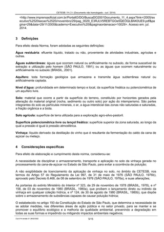 CETESB / P4.231 (Documento não homologado - out / 2014)
Cod.014-versão 01 28/02/2002 5/15
<http://www.imprensaoficial.com.br/PortalIO/DO/BuscaDO2001Documento_11_4.aspx?link=/2005/ex
ecutivo%2520secao%2520i/novembro/29/pag_0029_E3RJLV5REBTGOe5QEOQLBAK0UE9.pdf&pa
gina=29&data=29/11/2005&caderno=Executivo%20I&paginaordenacao=10029>. Acesso em: jul.
2014.
3 Definições
Para efeito desta Norma, foram adotadas as seguintes definições:
Água residuária: efluente líquido, tratado ou não, proveniente de atividades industriais, agrícolas e
outras.
Águas subterrâneas: águas que ocorrem natural ou artificialmente no subsolo, de forma suscetível de
extração e utilização pelo homem (SÃO PAULO, 1991); ou as águas que ocorrem naturalmente ou
artificialmente no subsolo (BRASIL, 2001).
Aquífero: toda formação geológica que armazena e transmite água subterrânea natural ou
artificialmente captada.
Nível d’água: profundidade em determinado tempo e local, da superfície freática ou potenciométrica de
um aquífero livre.
Solo: material que ocorre a partir da superfície do terreno, constituído por horizontes gerados pela
alteração do material original (rocha, sedimento ou outro solo) por ação do intemperismo. São partes
integrantes do solo as partículas minerais, o ar, a água intersticial das zonas não saturadas e saturadas,
a fração orgânica e a biota.
Solo agrícola: superfície de terra utilizada para a exploração agro-silvo-pastoril.
Superfície potenciométrica livre ou lençol freático: superfície superior da zona saturada, ao longo da
qual a pressão é igual à pressão atmosférica.
Vinhaça: líquido derivado da destilação do vinho que é resultante da fermentação do caldo da cana de
açúcar ou melaço.
4 Considerações específicas
Para efeito de elaboração e cumprimento desta norma, considerou-se:
A necessidade de disciplinar o armazenamento, transporte e aplicação no solo da vinhaça gerada no
processamento da cana-de-açúcar no Estado de São Paulo, para evitar a ocorrência de poluição;
A não exigibilidade de licenciamento da aplicação de vinhaça no solo, no âmbito da CETESB, nos
termos do Artigo 57 do Regulamento da Lei 997, de 31 de maio de 1976 (SÃO PAULO, 1976b),
aprovado pelo Decreto 8.468, de 08 de setembro de 1976 (SÃO PAULO, 1976a), e suas alterações;
As portarias do extinto Ministério do Interior nº 323, de 29 de novembro de 1978 (BRASIL, 1978), e nº
158, de 03 de novembro de 1980 (BRASIL, 1980a), que proíbem o lançamento direto ou indireto da
vinhaça em qualquer coleção hídrica, e nº 124, de 30 de agosto de 1980 (BRASIL, 1980b), que dispõe
sobre o armazenamento de substâncias capazes de causar poluição hídrica;
O estabelecido no artigo 193 da Constituição do Estado de São Paulo, que determina a necessidade de
se adotar medidas, nas diferentes áreas de ação pública e no setor privado, para se manter e se
promover o equilíbrio ecológico e a melhoria da qualidade ambiental, prevenindo a degradação em
todas as suas formas e impedindo ou mitigando impactos ambientais negativos;
 