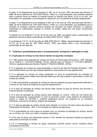 CETESB / P4.231 (Documento não homologado - out / 2014)
Cod.014-versão 01 28/02/2002 6/15
O artigo 3º do Regulamento da Lei Estadual nº 997, de 31 de maio 1976, aprovado pelo Decreto nº
8468, de 08 de setembro de 1976 (SÃO PAULO, 1976a, b), e suas alterações, que considera poluente
toda e qualquer forma de matéria ou energia lançada ou liberada nas águas, no ar ou no solo, com
intensidade, em quantidade e concentração em desacordo com os padrões de emissão estabelecidos;
O artigo 17 do Regulamento da Lei Estadual nº 997, de 31 de maio de 1976, aprovado pelo Decreto nº
8468, de 08 de setembro de 1976 (SÃO PAULO, 1976a, b), e suas alterações, que estabelece que os
efluentes de qualquer natureza somente poderão ser lançados nas águas interiores ou costeiras,
superficiais ou subterrâneas, situadas no território do Estado, desde que não sejam considerados
poluentes;
O disposto na Lei Estadual nº 6.134, de 02 de junho de 1988, que dispõe sobre a preservação dos
depósitos naturais de águas subterrâneas do Estado (SÃO PAULO, 1988b);
A Lei Estadual nº 6.171, de 04 de julho de 1988 (SÃO PAULO, 1988a), regulamentada pelo Decreto nº
41.719, de 16 de abril de 1997 (SÃO PAULO, 1997), que dispõe sobre o uso, conservação e
preservação do solo agrícola.
5 Critérios e procedimentos para o armazenamento, transporte e aplicação no solo
5.1 A aplicação de vinhaça no solo deverá atender às seguintes condições:
5.1.1 Não poderá haver aplicação de vinhaça nas Áreas de Preservação Permanente – APP, definidas
na Lei Federal nº. 12.651/2012 (BRASIL, 2012c), alterada pela Lei Federal nº. 12.727/2012 (BRASIL,
2012a) e regulamentada pelo Decreto Federal nº 7830/2012 (BRASIL, 2012b);
5.1.2 A aplicação de vinhaça em áreas localizadas no domínio de Área de Proteção Ambiental – APA
será admitida desde que não haja vedação específica a essa prática em seus regulamentos;
5.1.3 A aplicação de vinhaça em áreas localizadas na zona de amortecimento de unidades de
conservação de proteção integral será admitida desde que não haja vedação a essa prática no plano de
manejo da unidade;
5.1.4 Não será admitida a aplicação de vinhaça em área de proteção de poços regularmente definida ou
a menos de 100 metros de distância de poços de abastecimento;
5.1.5 A área de aplicação de vinhaça não deverá estar contida na área de domínio das ferrovias e
rodovias federais ou estaduais;
5.1.6 A área de aplicação de vinhaça deverá estar afastada, no mínimo, 1.000 (um mil) metros dos
núcleos populacionais compreendidos na área do perímetro urbano. Essa distância de afastamento
poderá, a critério da CETESB e, mediante justificativa técnica, ser ampliada se as condições
ambientais, incluindo as climáticas, exigirem tal ampliação;
5.1.7 A área de aplicação de vinhaça deverá estar afastada, no mínimo, 06 (seis) metros das Áreas de
Preservação Permanente – APP, e com proteção por sistema de segurança;
5.1.8 A profundidade do nível d’água do aquífero livre, no momento de aplicação de vinhaça, deverá
ser, no mínimo, de 1,50m (um metro e cinquenta centímetros);
5.1.9 No caso de áreas com declividade superior a 15%, deverão ser adotadas medidas de segurança
adequadas à prevenção de erosão;
5.1.10 A incorporação à vinhaça de águas residuárias somente poderá ocorrer mediante prévia
autorização da CETESB.
 