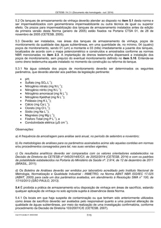 CETESB / P4.231 (Documento não homologado - out / 2014)
Cod.014-versão 01 28/02/2002 7/15
5.2 Os tanques de armazenamento de vinhaça deverão atender ao disposto no item 5.1 desta norma e
ser impermeabilizados com geomembrana impermeabilizante ou outra técnica de igual ou superior
efeito. Os prazos para impermeabilização dos tanques de armazenamento instalados antes da edição
da primeira versão desta Norma (janeiro de 2005) estão fixados na Portaria CTSA 01, de 28 de
novembro de 2005 (CETESB, 2005).
5.3 Deverão ser instalados, nas áreas dos tanques de armazenamento de vinhaça, poços de
monitoramento da qualidade das águas subterrâneas, em uma quantidade de, no mínimo, 04 (quatro)
poços de monitoramento, sendo 01 (um) a montante e 03 (três) imediatamente a jusante dos tanques,
localizados de acordo com o mapa potenciométrico e construídos e amostrados conforme as normas
NBR mencionadas no item 2.3. A implantação de drenos testemunha dispensará a instalação dos
poços de monitoramento, sem prejuízo do eventual monitoramento definido no item 5.10. Entende-se
como dreno testemunha aquele instalado no momento da construção ou reforma do tanque.
5.3.1 Na água coletada dos poços de monitoramento deverão ser determinados os seguintes
parâmetros, que deverão atender aos padrões da legislação pertinente:
pH;
Sulfato (mg SO4 L-1
);
Nitrogênio nitrato (mg N L-1
);
Nitrogênio nitrito (mg N L-1
);
Nitrogênio amoniacal (mg N L-1
);
Nitrogênio Kjeldhal (mg N L-1
);
Potássio (mg K L-1
);
Cálcio (mg Ca L-1
);
Cloreto (mg Cl L-1
);
Sódio (mg Na L-1
);
Magnésio (mg Mg L-1
);
Fósforo Total (mg P L-1
), e
Condutividade elétrica (μS cm-1
).
Observações:
a) A frequência da amostragem para análise será anual, no período de setembro a novembro;
b) As metodologias de análises para os parâmetros assinalados acima são aquelas contidas em normas
e/ou procedimentos consagrados para tal, nas suas versões vigentes;
c) Os resultados analíticos deverão ser comparados com os valores orientadores estabelecidos na
Decisão de Diretoria da CETESB nº 045/2014/E/C/I, de 20/02/2014 (CETESB, 2014) e com os padrões
de potabilidade estabelecidos na Portaria do Ministério da Saúde nº. 2.914, de 12 de dezembro de 2011
(BRASIL, 2011);
d) Os Boletins de Análises deverão ser emitidos por laboratório acreditado pelo Instituto Nacional de
Metrologia, Normatização e Qualidade Industrial - INMETRO, na Norma ABNT NBR ISO/IEC 17.025
(ABNT, 2005) para cada um dos parâmetros avaliados, em atendimento à Resolução SMA n° 100, de
17/10/2013 (SÃO PAULO, 2013).
5.4 É proibida a prática de armazenamento e/ou disposição de vinhaça em áreas de sacrifício, estando
qualquer aplicação de vinhaça no solo agrícola sujeita à observância desta Norma.
5.4.1 Os locais em que haja suspeita de contaminação ou que tenham sido anteriormente utilizados
como áreas de sacrifício deverão ser avaliados pelo responsável quanto a uma possível alteração de
qualidade de águas subterrâneas, por meio da realização de uma investigação confirmatória, conforme
procedimento da Decisão de Diretoria 103/2007/C/E (CETESB, 2007).
 
