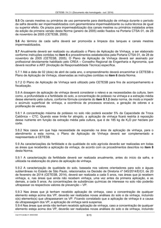 CETESB / P4.231 (Documento não homologado - out / 2014)
Cod.014-versão 01 28/02/2002 8/15
5.5 Os canais mestres ou primários de uso permanente para distribuição de vinhaça durante o período
da safra deverão ser impermeabilizados com geomembrana impermeabilizante ou outra técnica de igual
ou superior efeito. Os prazos para impermeabilização dos canais mestres ou primários instalados antes
da edição da primeira versão desta Norma (janeiro de 2005) estão fixados na Portaria CTSA 01, de 28
de novembro de 2005 (CETESB, 2005).
5.6 Ao término de cada safra deverá ser promovida a limpeza dos tanques e canais mestres
impermeabilizados.
5.7 Anualmente deverá ser realizado ou atualizado o Plano de Aplicação de Vinhaça, a ser elaborado
conforme instruções contidas no item 6 e procedimentos estabelecidos pela Portaria CTSA 01, de 28 de
novembro de 2005 (CETESB, 2005). O Plano de Aplicação de Vinhaça deverá ser assinado por
profissional devidamente habilitado pelo CREA – Conselho Regional de Engenharia e Agronomia, que
deverá recolher a ART (Anotação de Responsabilidade Técnica) específica.
5.7.1 Até a data de 02 (dois) de abril de cada ano, o empreendimento deverá encaminhar à CETESB o
Plano de Aplicação de Vinhaça, observadas as instruções contidas no item 6 desta Norma.
5.7.2 O Plano de Aplicação de Vinhaça será utilizado pela CETESB para fins de acompanhamento e
fiscalização.
5.8 A dosagem de aplicação de vinhaça deverá considerar o relevo e as necessidades da cultura, bem
como, a profundidade e a fertilidade do solo, a concentração de potássio na vinhaça e a extração média
desse elemento pela cultura, conforme fórmula constante do item 9.1.2 desta norma, de modo a impedir
o acúmulo superficial de vinhaça, a ocorrência de processos erosivos, a geração de odores e a
proliferação de vetores.
5.8.1 A concentração máxima de potássio no solo não poderá exceder 5% da Capacidade de Troca
Catiônica – CTC. Quando esse limite for atingido, a aplicação de vinhaça ficará restrita à reposição
desse nutriente em função da extração média pela cultura, que é de 185 kg de K2O por hectare por
corte.
5.8.2 Nos casos em que haja necessidade de expansão na área de aplicação de vinhaça, para o
atendimento a esta norma, o Plano de Aplicação de Vinhaça deverá ser complementado e
reapresentado à CETESB.
5.9 As caracterizações da fertilidade e da qualidade do solo agrícola deverão ser realizadas em todas
as áreas que receberão a aplicação da vinhaça, de acordo com os procedimentos descritos no item 8
desta Norma.
5.9.1 A caracterização da fertilidade deverá ser realizada anualmente, antes do início da safra, e
utilizada na elaboração do plano de aplicação de vinhaça.
5.9.2 A caracterização de qualidade do solo, baseada nos valores orientadores para solo e águas
subterrâneas no Estado de São Paulo, relacionados na Decisão de Diretoria nº 045/2014/E/C/I, de 20
de fevereiro de 2014 (CETESB, 2014), deverá ser realizada a cada 5 anos, nas áreas que já recebem
vinhaça, e, nas áreas que ainda não recebem vinhaça, uma vez antes da primeira aplicação, e as
demais, a cada 5 anos. As concentrações de substâncias químicas de interesse no solo não poderão
ultrapassar os respectivos valores de prevenção – VP.
5.9.3 Nas áreas que já tenham recebido aplicação de vinhaça, caso a concentração de qualquer
elemento esteja acima dos VP, deverão ser realizadas novas análises do solo e da vinhaça, incluindo
o(s) elemento(s) que ultrapassaram os VP. Ficando constatado que a aplicação de vinhaça é a causa
da ultrapassagem dos VP, a aplicação de vinhaça será suspensa.
5.9.4 Nas áreas que ainda não tenham recebido aplicação de vinhaça, caso a concentração de qualquer
elemento esteja acima dos VP, deverão ser realizadas novas análises do solo e da vinhaça, incluindo
 