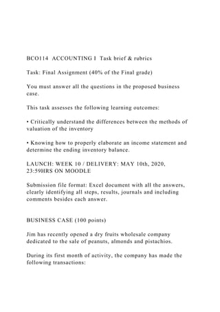 BCO114 ACCOUNTING I Task brief & rubrics
Task: Final Assignment (40% of the Final grade)
You must answer all the questions in the proposed business
case.
This task assesses the following learning outcomes:
• Critically understand the differences between the methods of
valuation of the inventory
• Knowing how to properly elaborate an income statement and
determine the ending inventory balance.
LAUNCH: WEEK 10 / DELIVERY: MAY 10th, 2020,
23:59HRS ON MOODLE
Submission file format: Excel document with all the answers,
clearly identifying all steps, results, journals and including
comments besides each answer.
BUSINESS CASE (100 points)
Jim has recently opened a dry fruits wholesale company
dedicated to the sale of peanuts, almonds and pistachios.
During its first month of activity, the company has made the
following transactions:
 