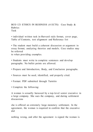 BCO 121 ETHICS IN BUSINESS (4 ECTS) Case Study &
Rubrics
Task
• individual written task in Harvard style format, cover page,
Table of Contents, text alignment and Reference list
• The student must build a coherent discussion or argument in
essay format, analyzing theories and models. Case studies may
be referred
to when providing examples.
• Students must write in complete sentences and develop
paragraphs. No bullet points are allowed.
• Prepare and Introduction, Body, and Conclusion paragraphs.
• Sources must be used, identified, and properly cited.
• Format: PDF submitted through Turnitin
• Complete the following:
A woman is sexually harassed by a top-level senior executive in
a large company. She sues the company, and during settlement
discussions
she is offered an extremely large monetary settlement. In the
agreement, the woman is required to confirm that the executive
did
nothing wrong, and after the agreement is signed the woman is
 