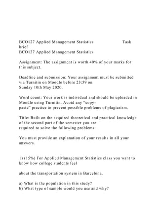 BCO127 Applied Management Statistics Task
brief
BCO127 Applied Management Statistics
Assignment: The assignment is worth 40% of your marks for
this subject.
Deadline and submission: Your assignment must be submitted
via Turnitin on Moodle before 23:59 on
Sunday 10th May 2020.
Word count: Your work is individual and should be uploaded in
Moodle using Turnitin. Avoid any “copy-
paste” practice to prevent possible problems of plagiarism.
Title: Built on the acquired theoretical and practical knowledge
of the second part of the semester you are
required to solve the following problems:
You must provide an explanation of your results in all your
answers.
1) (15%) For Applied Management Statistics class you want to
know how college students feel
about the transportation system in Barcelona.
a) What is the population in this study?
b) What type of sample would you use and why?
 