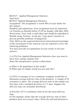 BCO127 Applied Management Statistics
Task brief
BCO127 Applied Management Statistics
Assignment: The assignment is worth 40% of your marks for
this subject.
Deadline and submission: Your assignment must be submitted
via Turnitin on Moodle before 23:59 on Sunday 10th May 2020.
Word count: Your work is individual and should be uploaded in
Moodle using Turnitin. Avoid any “copy-paste” practice to
prevent possible problems of plagiarism.
Title: Built on the acquired theoretical and practical knowledge
of the second part of the semester you are required to solve the
following problems:
You must provide an explanation of your results in all your
answers.
1) (15%) For Applied Management Statistics class you want to
know how college students feel
about the transportation system in Barcelona.
a) What is the population in this study?
b) What type of sample would you use and why?
2) (25%) A manager of an e-commerce company would like to
determine average delivery time of the products. A sample of 25
customers is taken. The average delivery time in the sample was
four days with a standard deviation of 1.2 days. Suppose the
delivery times are normally distributed.
a) Provide a 95 % confidence interval for the mean delivery
time.
b) The manager claims that the average delivery time of their
products does not exceed 3 days. Write the null and alternative
 