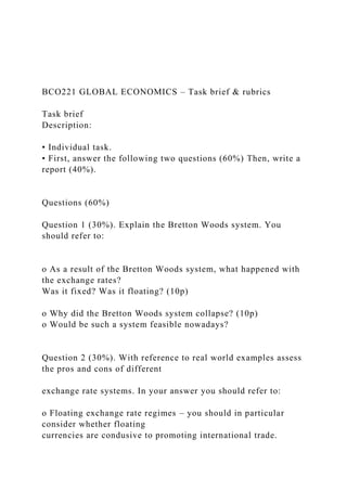 BCO221 GLOBAL ECONOMICS – Task brief & rubrics
Task brief
Description:
• Individual task.
• First, answer the following two questions (60%) Then, write a
report (40%).
Questions (60%)
Question 1 (30%). Explain the Bretton Woods system. You
should refer to:
o As a result of the Bretton Woods system, what happened with
the exchange rates?
Was it fixed? Was it floating? (10p)
o Why did the Bretton Woods system collapse? (10p)
o Would be such a system feasible nowadays?
Question 2 (30%). With reference to real world examples assess
the pros and cons of different
exchange rate systems. In your answer you should refer to:
o Floating exchange rate regimes – you should in particular
consider whether floating
currencies are condusive to promoting international trade.
 