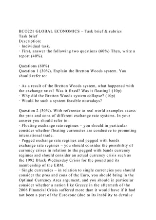 BCO221 GLOBAL ECONOMICS – Task brief & rubrics
Task brief
Description:
· Individual task.
· First, answer the following two questions (60%) Then, write a
report (40%).
Questions (60%)
Question 1 (30%). Explain the Bretton Woods system. You
should refer to:
· As a result of the Bretton Woods system, what happened with
the exchange rates? Was it fixed? Was it floating? (10p)
· Why did the Bretton Woods system collapse? (10p)
· Would be such a system feasible nowadays?
Question 2 (30%). With reference to real world examples assess
the pros and cons of different exchange rate systems. In your
answer you should refer to:
· Floating exchange rate regimes – you should in particular
consider whether floating currencies are condusive to promoting
international trade.
· Pegged exchange rate regimes and pegged with bands
exchange rate regimes – you should consider the possibility of
currency crises in relation to the pegged with bands currency
regimes and should consider an actual currency crisis such as
the 1992 Black Wednesday Crisis for the pound and its
membership of the ERM.
· Single currencies – in relation to single currencies you should
consider the pros and cons of the Euro, you should bring in the
Optimal Currency Area argument, and you should in particular
consider whether a nation like Greece in the aftermath of the
2008 Financial Crisis suffered more than it would have if it had
not been a part of the Eurozone (due to its inability to devalue
 