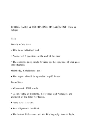 BCO226 SALES & PURCHASING MANAGEMENT Case &
rubrics
Task
Details of the case:
• This is an individual task
• Answer all 6 questions at the end of the case
• The contents page should breakdown the structure of your case
(Introduction,
Mainbody, Conclusions etc.)
• The report should be uploaded in pdf format
Formalities:
• Wordcount: 1500 words
• Cover, Table of Contents, References and Appendix are
excluded of the total wordcount.
• Font: Arial 12,5 pts.
• Text alignment: Justified.
• The in-text References and the Bibliography have to be in
 