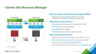 CONFIDENTIAL 10
vCenter Site Recovery Manager
•  What is vCenter Site Recovery Manager (SRM)?
–  SRM is the industry-leading disaster recovery
automation solution for vSphere environments
•  What are the key features?
–  Centralized recovery plans for thousands of VMs
–  Non-disruptive recovery testing
–  Automated DR workflows
–  Integrated with the VMware product stack
•  What are the key benefits?
–  Lowers the cost of DR management by 50% or more
–  Eliminates complexity and risk of manual processes
–  Enables fast and highly predictable RTOs
–  Provides policy-driven DR control for any virtualized app
vSphere
vCenter Server
Site Recovery
Manager
vCenter Server
Site Recovery
Manager
vSphere
Production Site Recovery Site
Servers ServersArray-based
replication
vSphere
Replication
* Disaster Avoidance
 