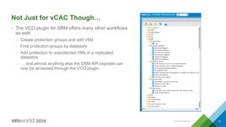 CONFIDENTIAL 19
Not Just for vCAC Though…
•  The VCO plugin for SRM offers many other workflows
as well:
–  Create protection groups and add VMs
–  Find protection groups by datastore
–  Add protection to unprotected VMs in a replicated
datastore
–  … and almost anything else the SRM API exposes can
now be accessed through the VCO plugin.
 