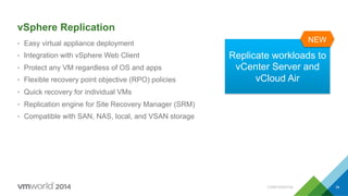CONFIDENTIAL 34
vSphere Replication
•  Easy virtual appliance deployment
•  Integration with vSphere Web Client
•  Protect any VM regardless of OS and apps
•  Flexible recovery point objective (RPO) policies
•  Quick recovery for individual VMs
•  Replication engine for Site Recovery Manager (SRM)
•  Compatible with SAN, NAS, local, and VSAN storage
Replicate workloads to
vCenter Server and
vCloud Air
 
