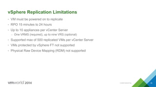 CONFIDENTIAL 39
vSphere Replication Limitations
•  VM must be powered on to replicate
•  RPO 15 minutes to 24 hours
•  Up to 10 appliances per vCenter Server
–  One VRMS (required), up to nine VRS (optional)
•  Supported max of 500 replicated VMs per vCenter Server
•  VMs protected by vSphere FT not supported
•  Physical Raw Device Mapping (RDM) not supported
 