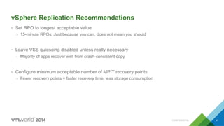 CONFIDENTIAL 47
vSphere Replication Recommendations
•  Set RPO to longest acceptable value
–  15-minute RPOs: Just because you can, does not mean you should
•  Leave VSS quiescing disabled unless really necessary
–  Majority of apps recover well from crash-consistent copy
•  Configure minimum acceptable number of MPIT recovery points
–  Fewer recovery points = faster recovery time, less storage consumption
 