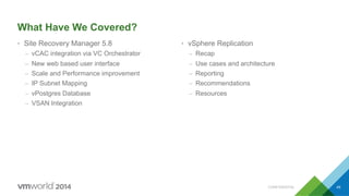 CONFIDENTIAL 49
What Have We Covered?
•  Site Recovery Manager 5.8
–  vCAC integration via VC Orchestrator
–  New web based user interface
–  Scale and Performance improvement
–  IP Subnet Mapping
–  vPostgres Database
–  VSAN Integration
•  vSphere Replication
–  Recap
–  Use cases and architecture
–  Reporting
–  Recommendations
–  Resources
 