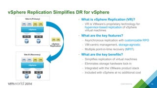 CONFIDENTIAL 53
vSphere Replication Simplifies DR for vSphere
•  What is vSphere Replication (VR)?
–  VR is VMware’s proprietary technology for
hypervisor-based replication of vSphere
virtual machines
•  What are the key features?
–  Asynchronous replication with customizable RPO
–  VM-centric management, storage-agnostic
–  Multiple point-in-time recovery (MPIT)
•  What are the key benefits?
–  Simplifies replication of virtual machines
–  Eliminates storage hardware lock-in
–  Integrated with the VMware product stack
–  Included with vSphere at no additional cost
vSphere
vSphere
Replication
Site A (Primary)
vSphere
Site B (Recovery)
 