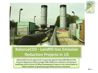 BalanceCO2 - Landfill Gas Emission
     Reduction Projects in US
  BalanceCO2 has the opportunity to generate approximately 800,000 Verified
  Emission Reductions (VERs) (vintage 2000-2008) from collection and flaring of
landfill gas (LFG) at three (3) Offset Development Projects in the United States to
          obtain methane or greenhouse gas (GHG) emission reductions.
                                                                                      BCO2 - 1
 