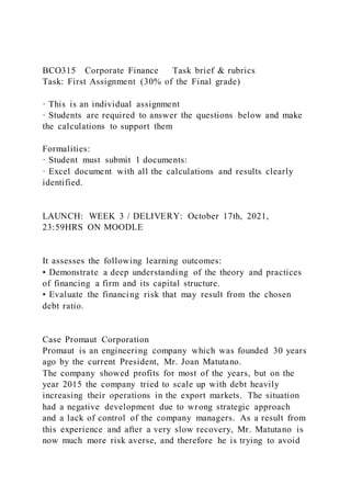 BCO315 Corporate Finance Task brief & rubrics
Task: First Assignment (30% of the Final grade)
· This is an individual assignment
· Students are required to answer the questions below and make
the calculations to support them
Formalities:
· Student must submit 1 documents:
· Excel document with all the calculations and results clearly
identified.
LAUNCH: WEEK 3 / DELIVERY: October 17th, 2021,
23:59HRS ON MOODLE
It assesses the following learning outcomes:
• Demonstrate a deep understanding of the theory and practices
of financing a firm and its capital structure.
• Evaluate the financing risk that may result from the chosen
debt ratio.
Case Promaut Corporation
Promaut is an engineering company which was founded 30 years
ago by the current President, Mr. Joan Matutano.
The company showed profits for most of the years, but on the
year 2015 the company tried to scale up with debt heavily
increasing their operations in the export markets. The situation
had a negative development due to wrong strategic approach
and a lack of control of the company managers. As a result from
this experience and after a very slow recovery, Mr. Matutano is
now much more risk averse, and therefore he is trying to avoid
 