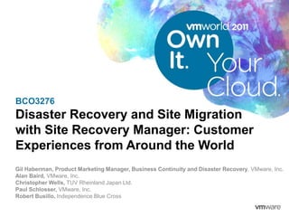 BCO3276
Disaster Recovery and Site Migration
with Site Recovery Manager: Customer
Experiences from Around the World
Gil Haberman, Product Marketing Manager, Business Continuity and Disaster Recovery, VMware, Inc.
Alan Baird, VMware, Inc.
Christopher Wells, TUV Rheinland Japan Ltd.
Paul Schlosser, VMware, Inc.
Robert Busillo, Independence Blue Cross
 