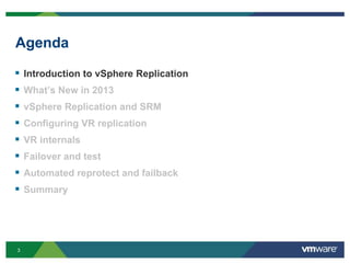 3
Agenda
 Introduction to vSphere Replication
 What’s New in 2013
 vSphere Replication and SRM
 Configuring VR replication
 VR internals
 Failover and test
 Automated reprotect and failback
 Summary
 