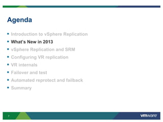 7
Agenda
 Introduction to vSphere Replication
 What’s New in 2013
 vSphere Replication and SRM
 Configuring VR replication
 VR internals
 Failover and test
 Automated reprotect and failback
 Summary
 