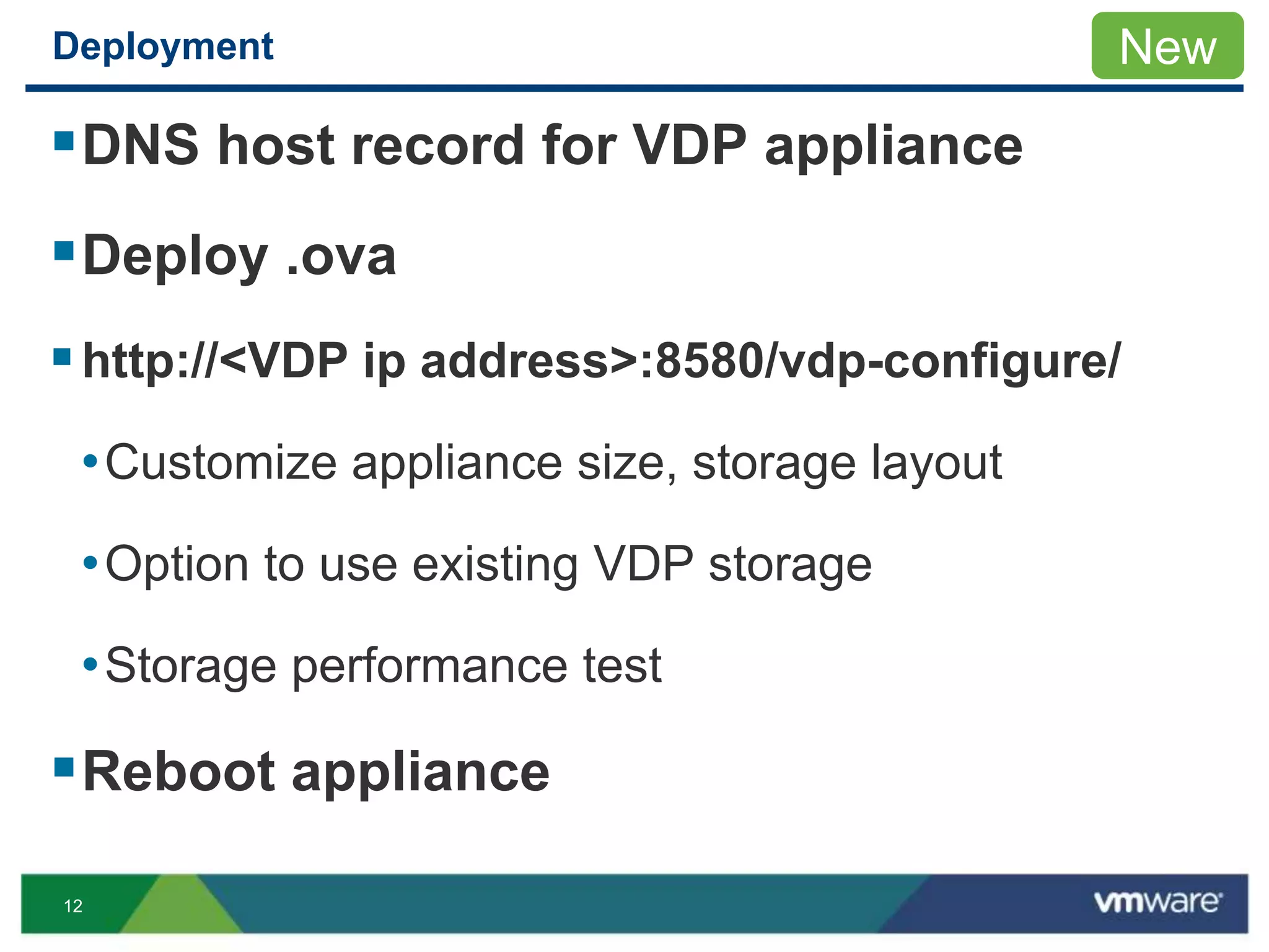 12
Deployment
DNS host record for VDP appliance
Deploy .ova
http://<VDP ip address>:8580/vdp-configure/
•Customize appliance size, storage layout
•Option to use existing VDP storage
•Storage performance test
Reboot appliance
New
 