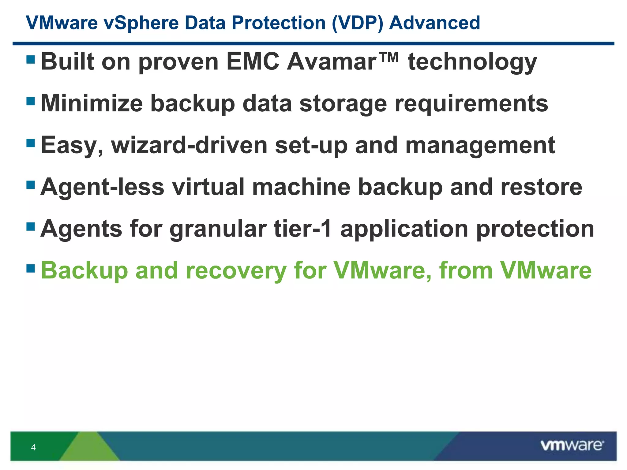 4
VMware vSphere Data Protection (VDP) Advanced
Built on proven EMC Avamar™ technology
Minimize backup data storage requirements
Easy, wizard-driven set-up and management
Agent-less virtual machine backup and restore
Agents for granular tier-1 application protection
Backup and recovery for VMware, from VMware
 