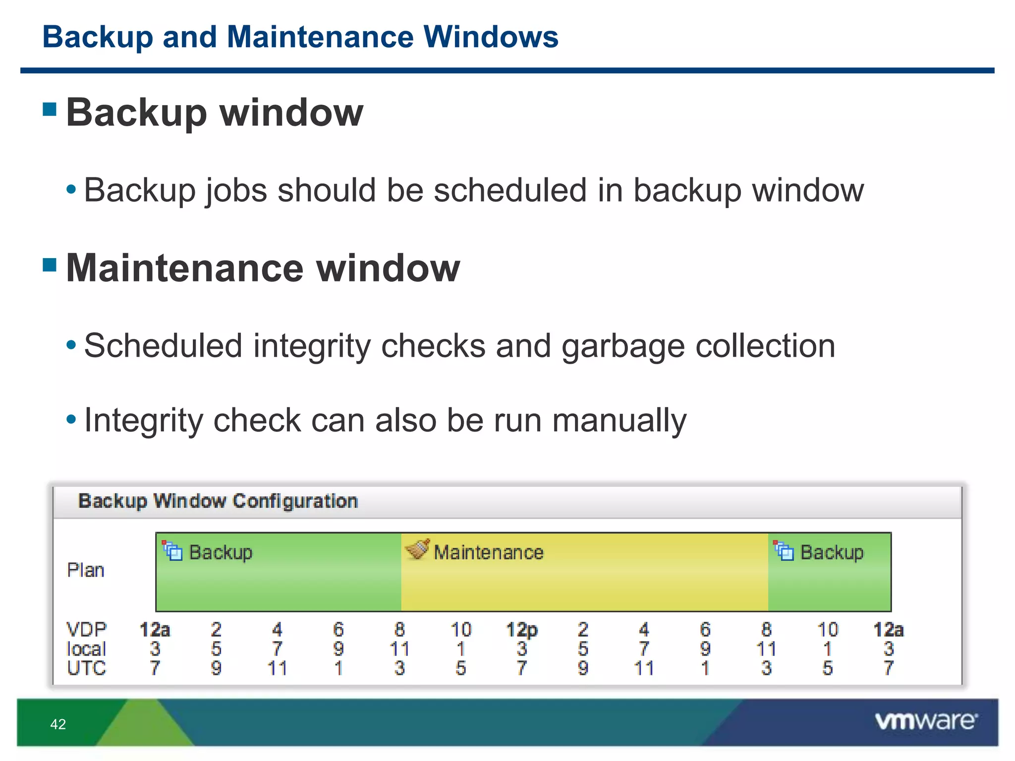 42
Backup and Maintenance Windows
Backup window
• Backup jobs should be scheduled in backup window
Maintenance window
• Scheduled integrity checks and garbage collection
• Integrity check can also be run manually
 