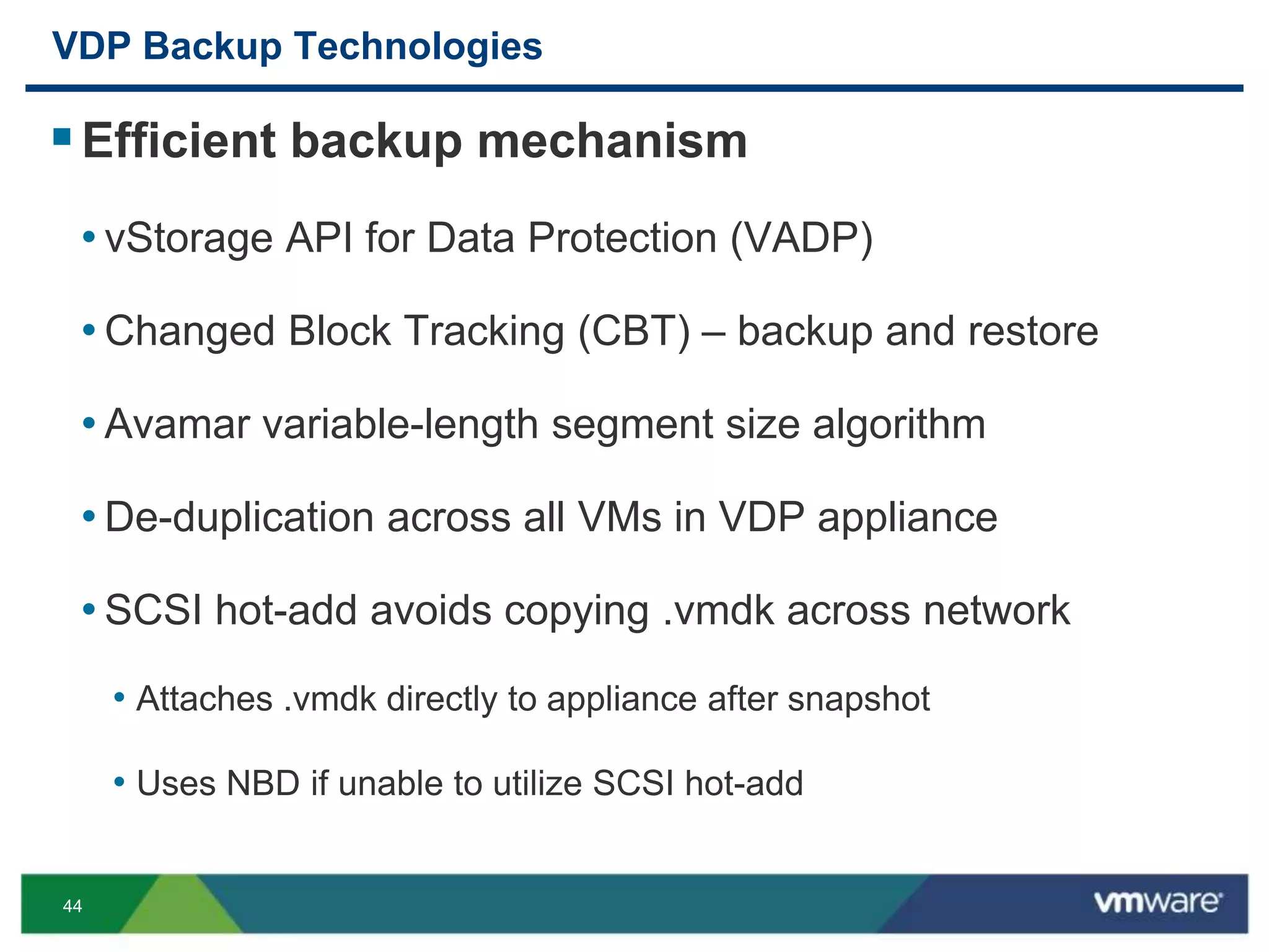 44
VDP Backup Technologies
Efficient backup mechanism
• vStorage API for Data Protection (VADP)
• Changed Block Tracking (CBT) – backup and restore
• Avamar variable-length segment size algorithm
• De-duplication across all VMs in VDP appliance
• SCSI hot-add avoids copying .vmdk across network
• Attaches .vmdk directly to appliance after snapshot
• Uses NBD if unable to utilize SCSI hot-add
 