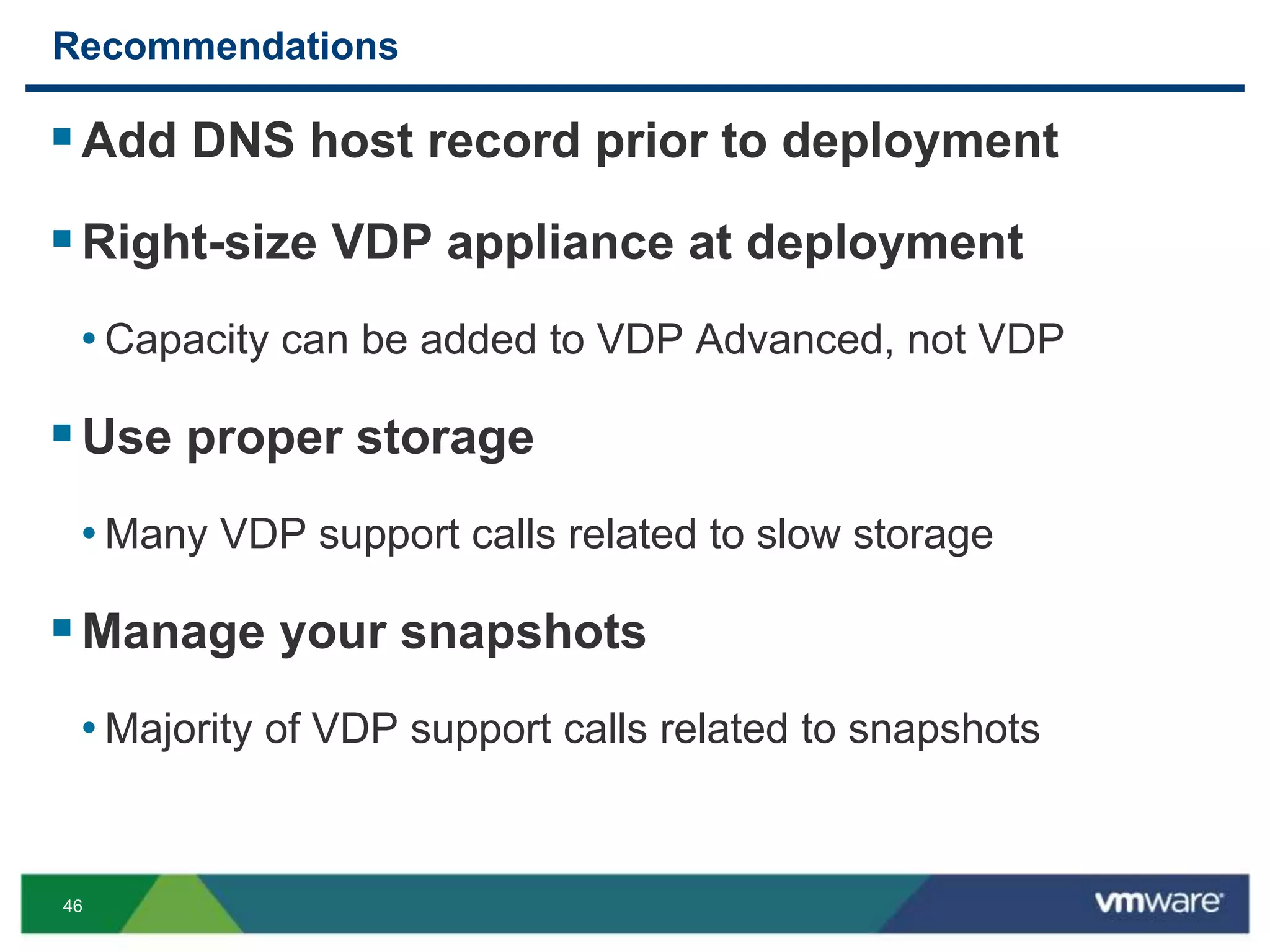46
Recommendations
Add DNS host record prior to deployment
Right-size VDP appliance at deployment
• Capacity can be added to VDP Advanced, not VDP
Use proper storage
• Many VDP support calls related to slow storage
Manage your snapshots
• Majority of VDP support calls related to snapshots
 