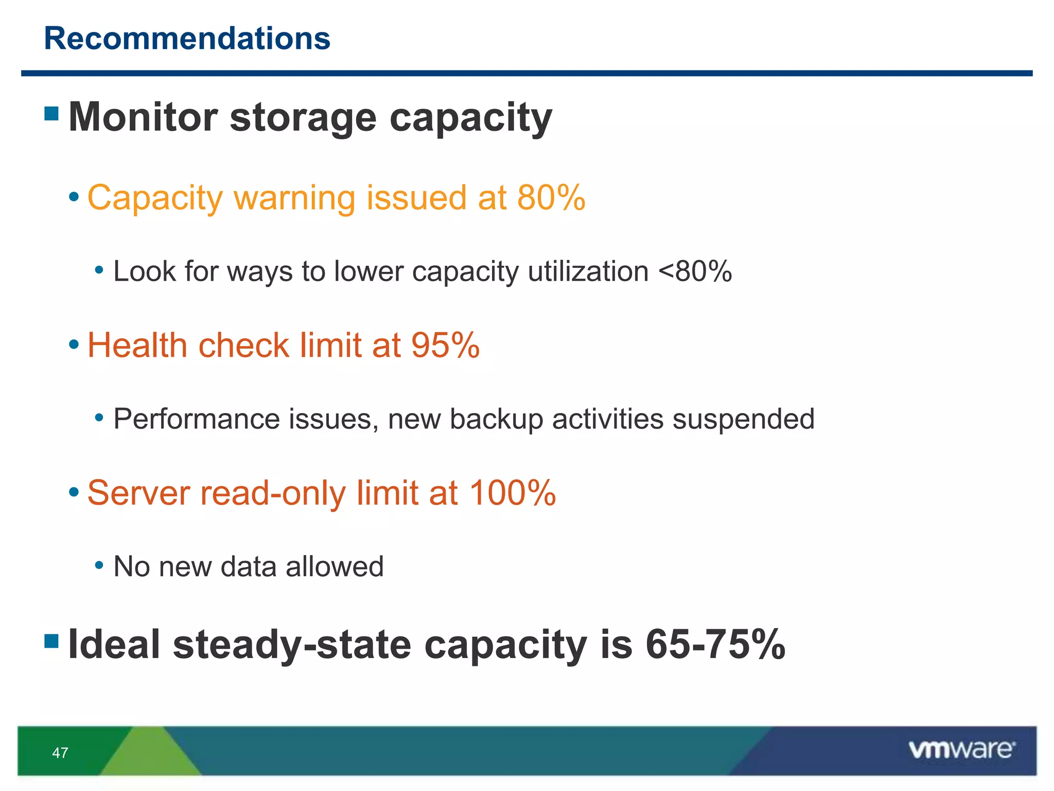 47
Recommendations
Monitor storage capacity
• Capacity warning issued at 80%
• Look for ways to lower capacity utilization <80%
• Health check limit at 95%
• Performance issues, new backup activities suspended
• Server read-only limit at 100%
• No new data allowed
Ideal steady-state capacity is 65-75%
 