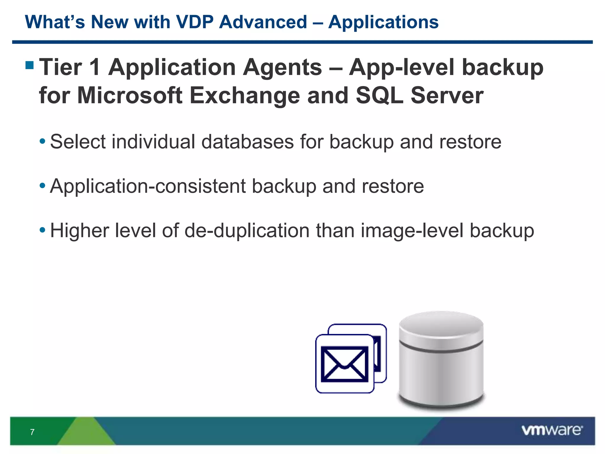 7
What’s New with VDP Advanced – Applications
Tier 1 Application Agents – App-level backup
for Microsoft Exchange and SQL Server
• Select individual databases for backup and restore
• Application-consistent backup and restore
• Higher level of de-duplication than image-level backup
 