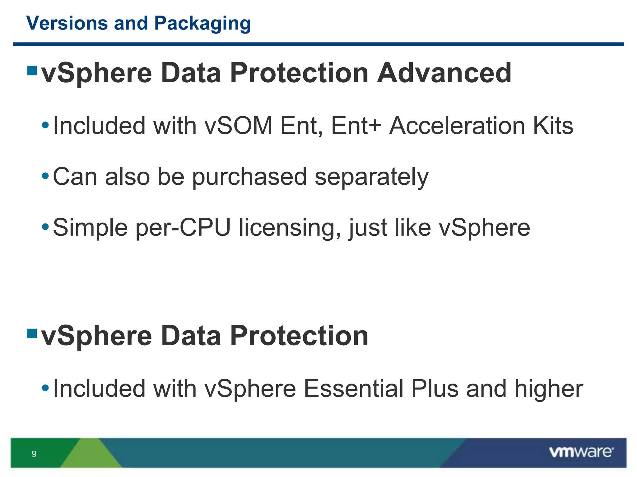 9
Versions and Packaging
vSphere Data Protection Advanced
•Included with vSOM Ent, Ent+ Acceleration Kits
•Can also be purchased separately
•Simple per-CPU licensing, just like vSphere
vSphere Data Protection
•Included with vSphere Essential Plus and higher
 