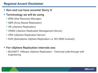 3
Regional Accent Disclaimer
 Ken and Lee have accents! Sorry 
 Terminology we will be using
• SRM (Site Recovery Manager)
• ABR (Array Based Replication)
• VR (vSphere Replication)
• VRMS (vSphere Replication Management Server)
• VRS (vSphere Replication Server)
• SVR (Standalone vSphere Replication i.e. NO SRM involved)
 For vSphere Replication internals see:
• BCO4977: VMware vSphere Replication - Technical walk-through with
engineering
 