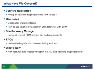 41
What Have We Covered?
 vSphere Replication
• Recap of vSphere Replication and how to use it
 Use Cases
• Options for implementation
• How to use vSphere Replication Standalone or with SRM
 Site Recovery Manager
• Recap of current SRM product set and requirements
 FAQs
• Understanding of most common field questions
 What’s New
• New features and topology support in SRM and vSphere Replication 5.5
 