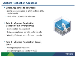 8
vSphere Replication Appliance
 Single Appliance to download
• Same appliance used in SRM and non-SRM
deployments
• Initial instance performs two roles
 Role 1 - vSphere Replication
Management Server (VRMS)
• Configuration management
• Only one appliance per site performs role
• Warning if attempt to configure >1 per site
 Role 2 - vSphere Replication Server
(VRS)
• Manages replica instances
• One or more per site (up to 10 max)
 