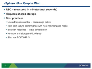 12
vSphere HA – Keep In Mind…
 RTO – measured in minutes (not seconds)
 Requires shared storage
 Best practices
• Use admission control – percentage policy
• Test post-failure performance with host maintenance mode
• Isolation response – leave powered on
• Network and storage redundancy
• Also see BCO5047 
 