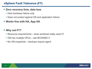 13
vSphere Fault Tolerance (FT)
 Zero recovery time, data loss
• Host hardware failure only
• Does not protect against OS and application failure
 Works fine with HA, App HA
 Why not FT?
• Resource requirements – does workload really need it?
• VM has multiple CPUs – see BCO5065 
• No VM snapshots – backups require agent
 