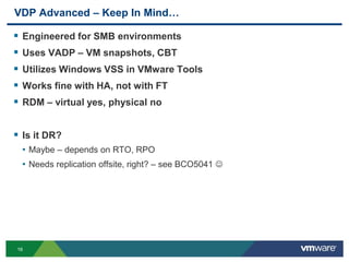 16
VDP Advanced – Keep In Mind…
 Engineered for SMB environments
 Uses VADP – VM snapshots, CBT
 Utilizes Windows VSS in VMware Tools
 Works fine with HA, not with FT
 RDM – virtual yes, physical no
 Is it DR?
• Maybe – depends on RTO, RPO
• Needs replication offsite, right? – see BCO5041 
 