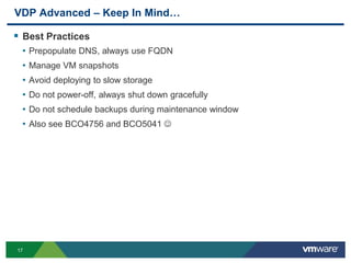 17
VDP Advanced – Keep In Mind…
 Best Practices
• Prepopulate DNS, always use FQDN
• Manage VM snapshots
• Avoid deploying to slow storage
• Do not power-off, always shut down gracefully
• Do not schedule backups during maintenance window
• Also see BCO4756 and BCO5041 
 