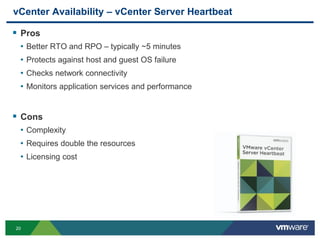 20
vCenter Availability – vCenter Server Heartbeat
 Pros
• Better RTO and RPO – typically ~5 minutes
• Protects against host and guest OS failure
• Checks network connectivity
• Monitors application services and performance
 Cons
• Complexity
• Requires double the resources
• Licensing cost
 
