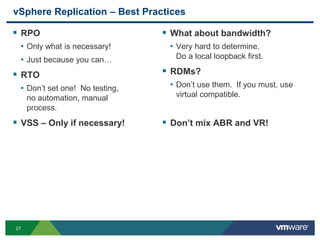 27
vSphere Replication – Best Practices
 RPO
• Only what is necessary!
• Just because you can…
 RTO
• Don’t set one! No testing,
no automation, manual
process.
 VSS – Only if necessary!
 What about bandwidth?
• Very hard to determine.
Do a local loopback first.
 RDMs?
• Don’t use them. If you must, use
virtual compatible.
 Don’t mix ABR and VR!
 