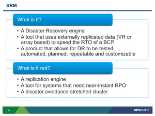 28
SRM
• A Disaster Recovery engine
• A tool that uses externally replicated data (VR or
array based) to speed the RTO of a BCP
• A product that allows for DR to be tested,
automated, planned, repeatable and customizable
What is it?
• A replication engine
• A tool for systems that need near-instant RPO
• A disaster avoidance stretched cluster
What is it not?
 