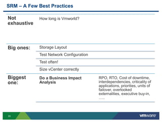 33
SRM – A Few Best Practices
Not
exhaustive
How long is Vmworld?
Big ones: Storage Layout
Test Network Configuration
Test often!
Size vCenter correctly
Biggest
one:
Do a Business Impact
Analysis
RPO, RTO, Cost of downtime,
interdependencies, criticality of
applications, priorities, units of
failover, overlooked
externalities, executive buy-in,
…..
 