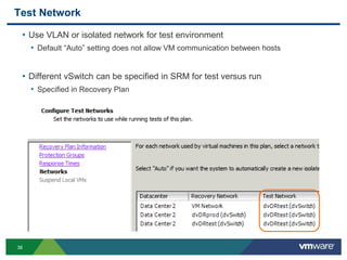 36
Test Network
• Use VLAN or isolated network for test environment
• Default “Auto” setting does not allow VM communication between hosts
• Different vSwitch can be specified in SRM for test versus run
• Specified in Recovery Plan
 