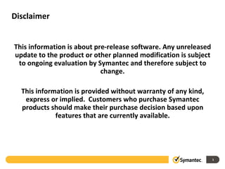 Disclaimer
This information is about pre-release software. Any unreleased
update to the product or other planned modification is subject
to ongoing evaluation by Symantec and therefore subject to
change.
This information is provided without warranty of any kind,
express or implied. Customers who purchase Symantec
products should make their purchase decision based upon
features that are currently available.
1
 