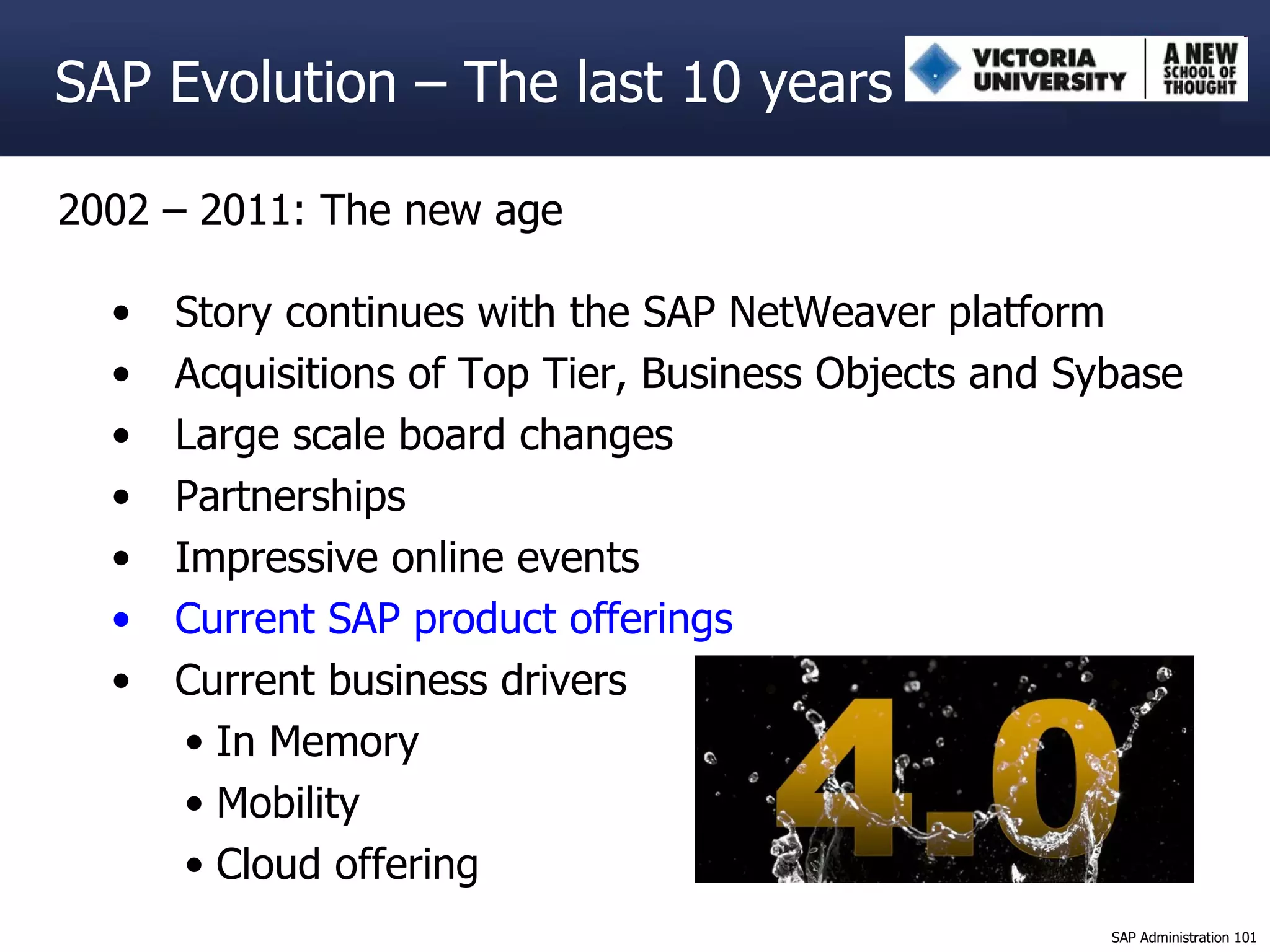 2002 – 2011: The new age Story continues with the SAP NetWeaver platform Acquisitions of Top Tier, Business Objects and Sybase Large scale board changes Partnerships Impressive online events Current SAP product offerings Current business drivers In Memory Mobility Cloud offering SAP Evolution – The last 10 years 
