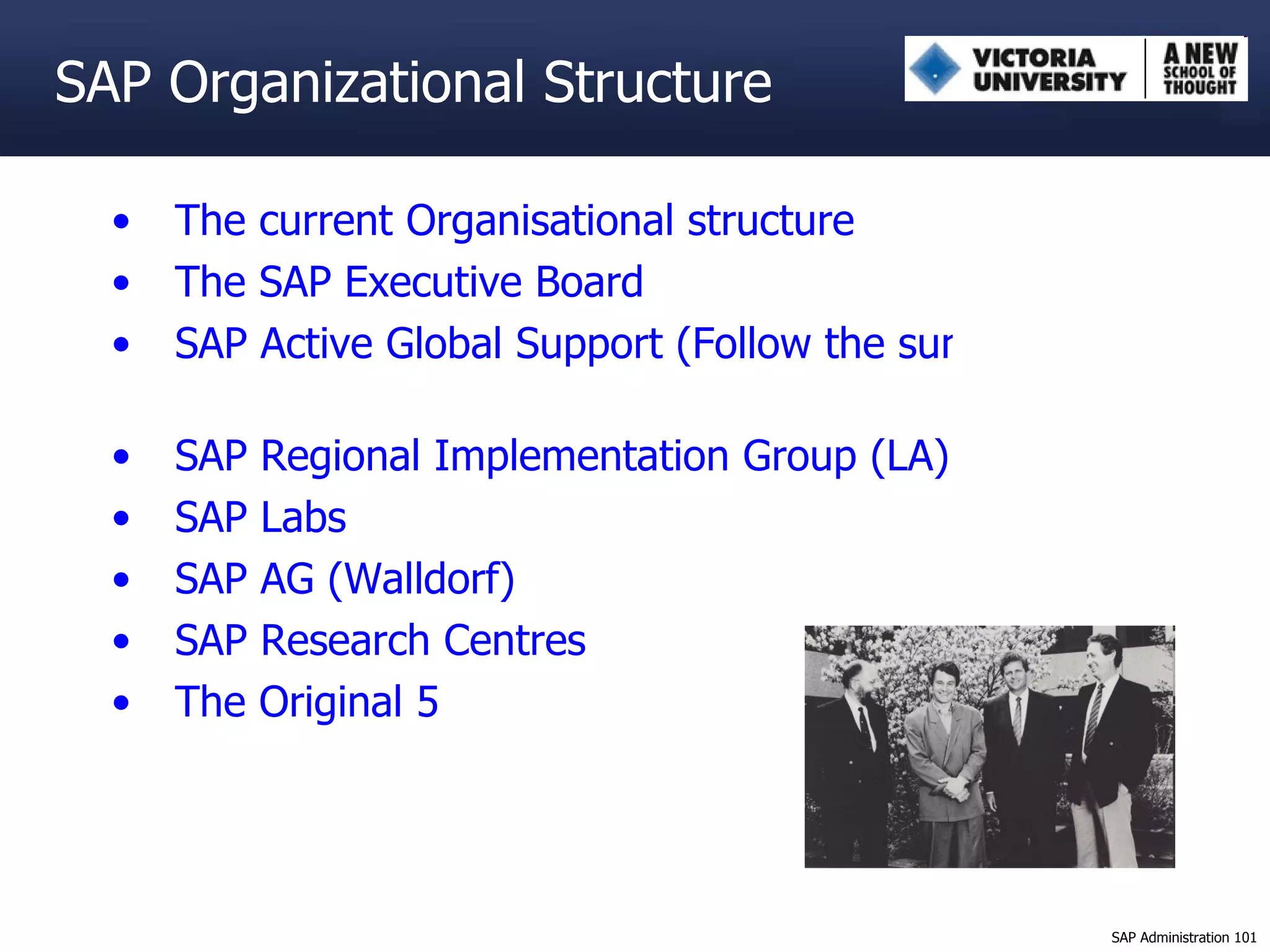 The current Organisational structure The SAP Executive Board SAP Active Global Support (Follow the sun) SAP Regional Implementation Group (LA) SAP Labs  SAP AG ( Walldorf ) SAP Research Centres The Original 5 SAP Organizational Structure 