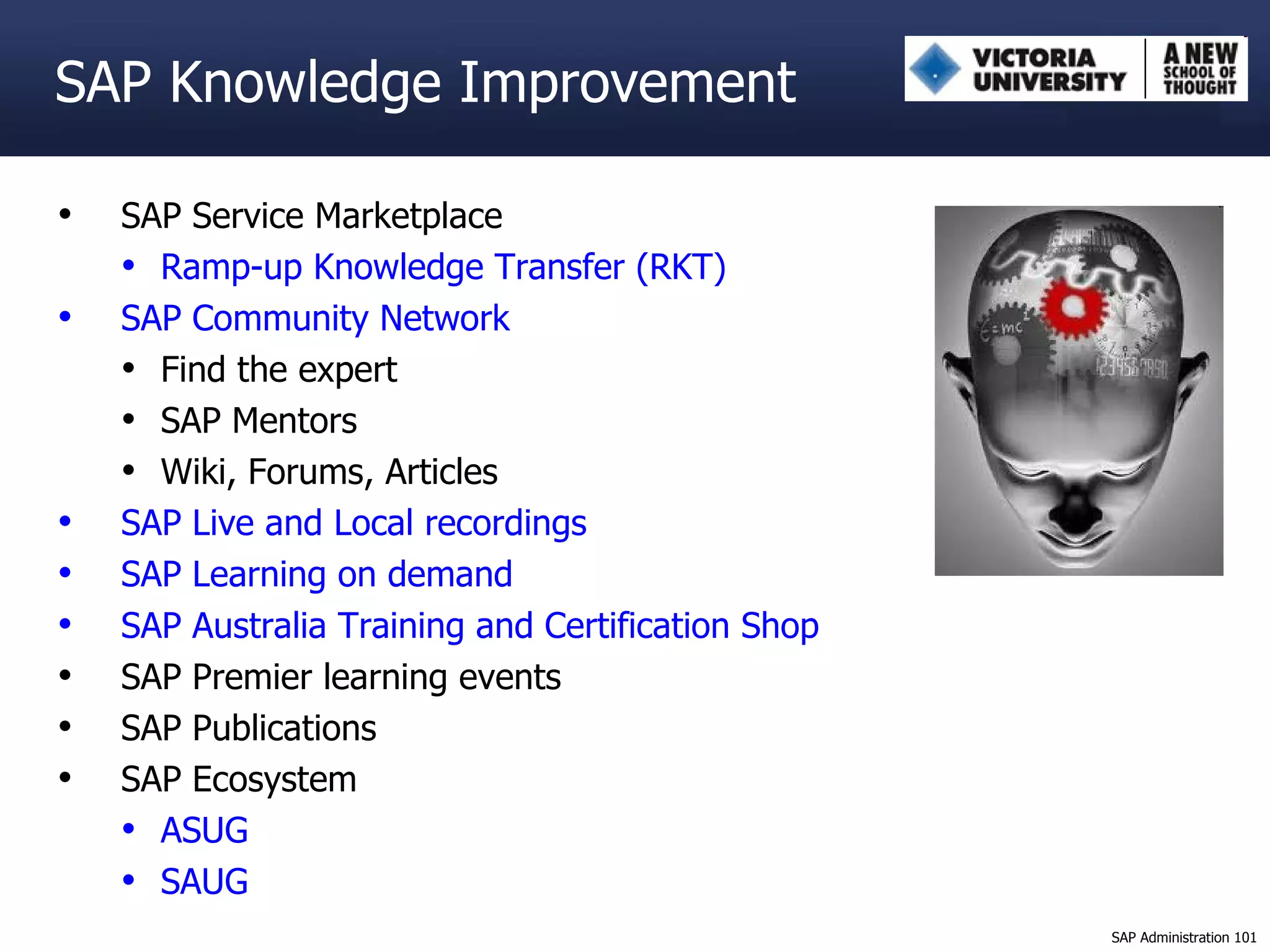 SAP Knowledge Improvement SAP Service Marketplace Ramp-up Knowledge Transfer (RKT) SAP Community Network Find the expert SAP Mentors Wiki, Forums, Articles SAP Live and Local recordings SAP Learning on demand SAP Australia Training and Certification Shop SAP Premier learning events SAP Publications SAP Ecosystem ASUG SAUG 